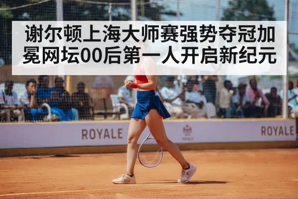 谢尔顿上海大师赛强势夺冠加冕网坛00后第一人开启新纪元