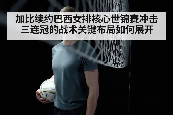 加比续约巴西女排核心世锦赛冲击三连冠的战术关键布局如何展开