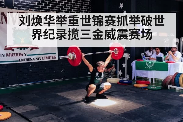 刘焕华举重世锦赛抓举破世界纪录揽三金威震赛场