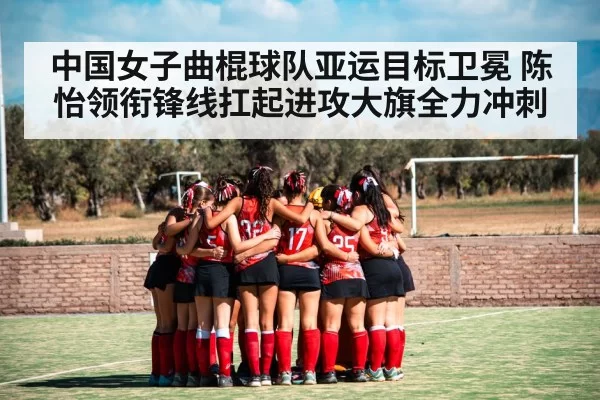中国女子曲棍球队亚运目标卫冕 陈怡领衔锋线扛起进攻大旗全力冲刺